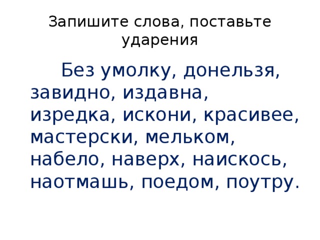 Запишите слова, поставьте ударения  Без умолку, донельзя, завидно, издавна, изредка, искони, красивее, мастерски, мельком, набело, наверх, наискось, наотмашь, поедом, поутру. 