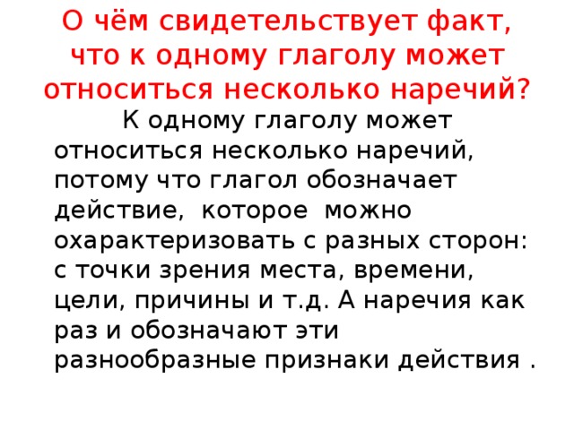 О чём свидетельствует факт, что к одному глаголу может относиться несколько наречий?  К одному глаголу может относиться несколько наречий, потому что глагол обозначает действие, которое можно охарактеризовать с разных сторон: с точки зрения места, времени, цели, причины и т.д. А наречия как раз и обозначают эти разнообразные признаки действия .  