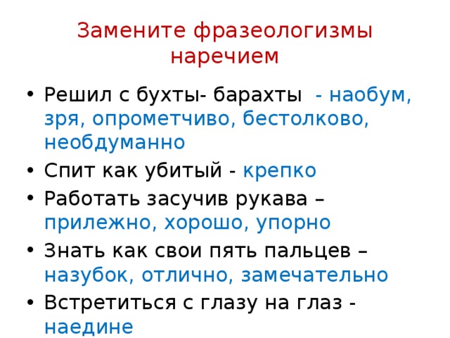 Замените фразеологизмы наречием Решил с бухты- барахты - наобум, зря, опрометчиво, бестолково, необдуманно Спит как убитый - крепко Работать засучив рукава – прилежно, хорошо, упорно Знать как свои пять пальцев – назубок, отлично, замечательно Встретиться с глазу на глаз - наедине 
