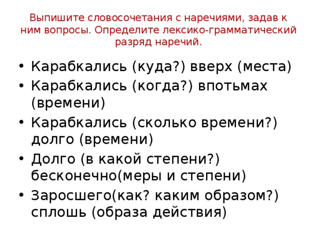 Выпишите словосочетания с наречиями, задав к ним вопросы. Определите лексико-грамматический разряд наречий. Карабкались (куда?) вверх (места) Карабкались (когда?) впотьмах (времени) Карабкались (сколько времени?) долго (времени) Долго (в какой степени?) бесконечно(меры и степени) Заросшего(как? каким образом?) сплошь (образа действия) 