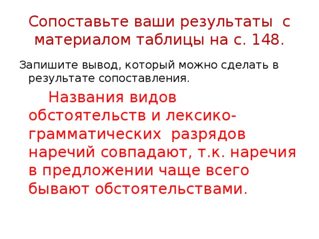 Сопоставьте ваши результаты с материалом таблицы на с. 148. Запишите вывод, который можно сделать в результате сопоставления.  Названия видов обстоятельств и лексико-грамматических разрядов наречий совпадают, т.к. наречия в предложении чаще всего бывают обстоятельствами. 