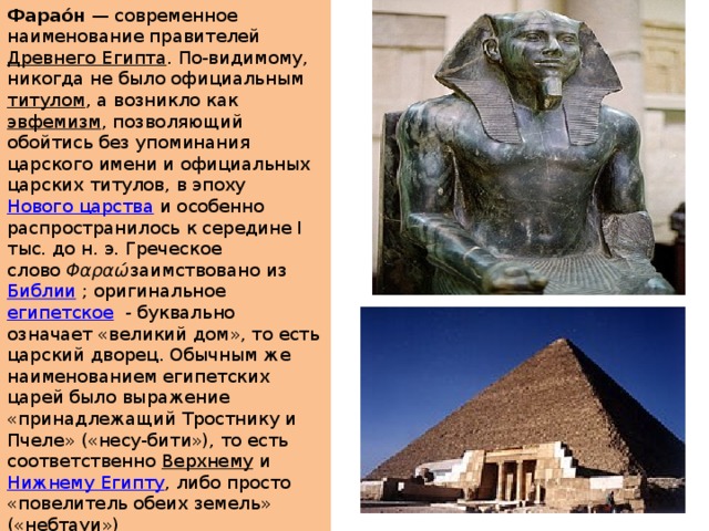 Фарао́н  — современное наименование правителей  Древнего Египта . По-видимому, никогда не было официальным  титулом , а возникло как  эвфемизм , позволяющий обойтись без упоминания царского имени и официальных царских титулов, в эпоху  Нового царства  и особенно распространилось к середине I тыс. до н. э. Греческое слово  Φαραώ заимствовано из  Библии  ; оригинальное  египетское   - буквально означает «великий дом», то есть царский дворец. Обычным же наименованием египетских царей было выражение «принадлежащий Тростнику и Пчеле» («несу-бити»), то есть соответственно  Верхнему  и  Нижнему Египту , либо просто «повелитель обеих земель» («небтауи») 