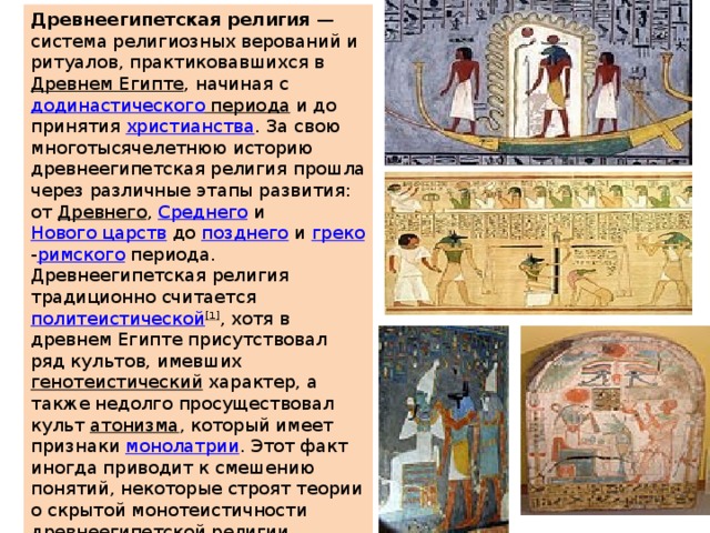 Древнеегипетская религия  — система религиозных верований и ритуалов, практиковавшихся в  Древнем Египте , начиная с  додинастического периода  и до принятия  христианства . За свою многотысячелетнюю историю древнеегипетская религия прошла через различные этапы развития: от  Древнего ,  Среднего  и  Нового царств  до  позднего  и  греко - римского  периода. Древнеегипетская религия традиционно считается  политеистической [1] , хотя в древнем Египте присутствовал ряд культов, имевших  генотеистический  характер, а также недолго просуществовал культ  атонизма , который имеет признаки  монолатрии . Этот факт иногда приводит к смешению понятий, некоторые строят теории о скрытой монотеистичности древнеегипетской религии, проводят связи между религией Египта и Израилем, и т. д., подробнее  см.  соответствующий раздел  и в статье  об Эхнатоне . 
