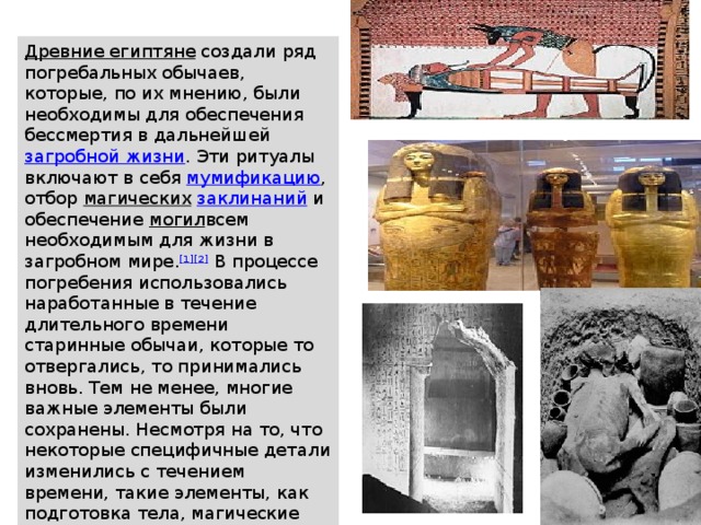 Древние египтяне   создали ряд погребальных обычаев, которые, по их мнению, были необходимы для обеспечения бессмертия в дальнейшей  загробной жизни . Эти ритуалы включают в себя  мумификацию , отбор  магических   заклинаний  и обеспечение  могил всем необходимым для жизни в загробном мире. [1][2]  В процессе погребения использовались наработанные в течение длительного времени старинные обычаи, которые то отвергались, то принимались вновь. Тем не менее, многие важные элементы были сохранены. Несмотря на то, что некоторые специфичные детали изменились с течением времени, такие элементы, как подготовка тела, магические  обряды  и обеспечение могил всем необходимым были частью неотъемлемого ритуала погребения. 