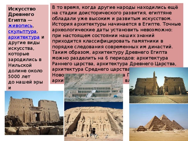 В то время, когда другие народы находились ещё на стадии доисторического развития, египтяне обладали уже высоким и развитым искусством. История архитектуры начинается в Египте. Точные археологические даты установить невозможно: при настоящем состоянии наших знаний приходится классифицировать памятники в порядке следования современных им династий. Таким образом, архитектуру Древнего Египта можно разделить на 6 периодов: архитектура Раннего царства, архитектура Древнего Царства, архитектура Среднего царства, архитектура Нового царства, архитектура Позднего царства и архитектура императорской власти. Искусство Древнего Египта  —  живопись ,  скульптура ,  архитектура  и другие виды искусства, которые зародились в Нильской долине около 5000 лет до нашей эры и просуществовали до 300 года нашей эры 