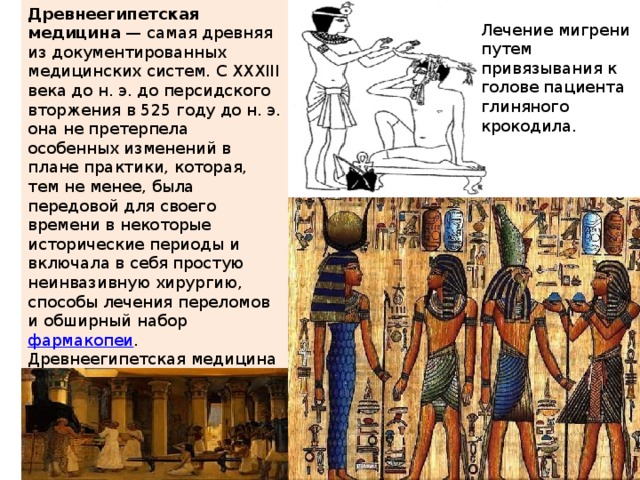Древнеегипетская медицина  — самая древняя из документированных медицинских систем. С XXXIII века до н. э. до персидского вторжения в 525 году до н. э. она не претерпела особенных изменений в плане практики, которая, тем не менее, была передовой для своего времени в некоторые исторические периоды и включала в себя простую неинвазивную хирургию, способы лечения переломов и обширный набор  фармакопеи . Древнеегипетская медицина оказала влияние на многие последующие медицинские системы Древнего мира, в том числе на  греческую . Лечение мигрени путем привязывания к голове пациента глиняного крокодила. 