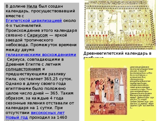 В долине  Нила  был создан календарь, просуществовавший вместе с  Египетской цивилизацией  около 4-х тысячелетий. Происхождение этого календаря связано с  Сириусом  — яркой звездой тропического небосвода. Промежуток времени между двумя  гелиакическими восхождениями  Сириуса, совпадающими в Древнем Египте с летним  солнцестоянием  и предшествующими разливу Нила, составляет 365,25 суток. Однако в длину своего года египтянами было положено целое число дней — 365. Таким образом, за каждые 4 года сезонные явления отставали от календаря на 1 сутки. При отсутствии  високосных лет   Новый год  проходил за 1460 (365 × 4) лет все сезоны и возвращался на начальное число. Период в 1460 лет назывался сотичним периодом, циклом, или Великим годом Сотиса. Древнеегипетский календарь в гробнице  