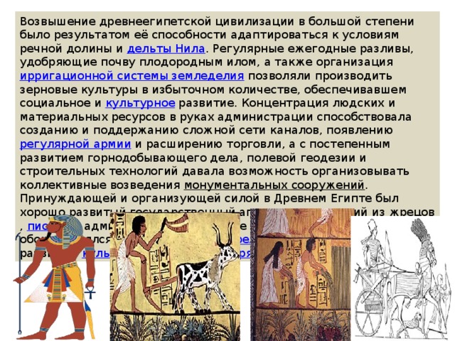 Возвышение древнеегипетской цивилизации в большой степени было результатом её способности адаптироваться к условиям речной долины и  дельты Нила . Регулярные ежегодные разливы, удобряющие почву плодородным илом, а также организация  ирригационной системы земледелия  позволяли производить зерновые культуры в избыточном количестве, обеспечивавшем социальное и  культурное  развитие. Концентрация людских и материальных ресурсов в руках администрации способствовала созданию и поддержанию сложной сети каналов, появлению  регулярной армии  и расширению торговли, а с постепенным развитием горнодобывающего дела, полевой геодезии и строительных технологий давала возможность организовывать коллективные возведения  монументальных сооружений . Принуждающей и организующей силой в Древнем Египте был хорошо развитый государственный аппарат, состоявший из  жрецов ,  писцов  и администраторов во главе с  фараоном , который часто обожествлялся в сложной системе  религиозных верований  с развитым  культом погребальных обрядов . 