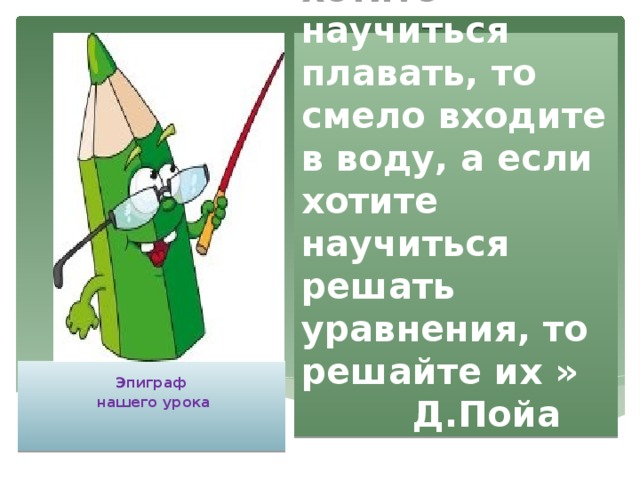 « Если Вы хотите научиться плавать, то смело входите в воду, а если хотите научиться решать уравнения, то решайте их »  Д.Пойа  Эпиграф  нашего урока    