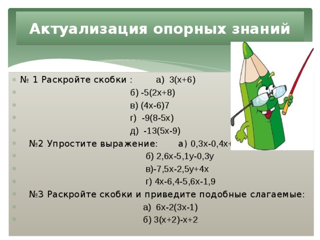 Актуализация опорных знаний № 1 Раскройте скобки : а) 3(х+6)  б) -5(2х+8)  в) (4х-6)7  г) -9(8-5х)  д) -13(5х-9) № 2 Упростите выражение: а) 0,3х-0,4х+х  б) 2,6х-5,1у-0,3у  в)-7,5х-2,5у+4х  г) 4х-6,4-5,6х-1,9 № 3 Раскройте скобки и приведите подобные слагаемые:  а) 6х-2(3х-1)  б) 3(х+2)-х+2 