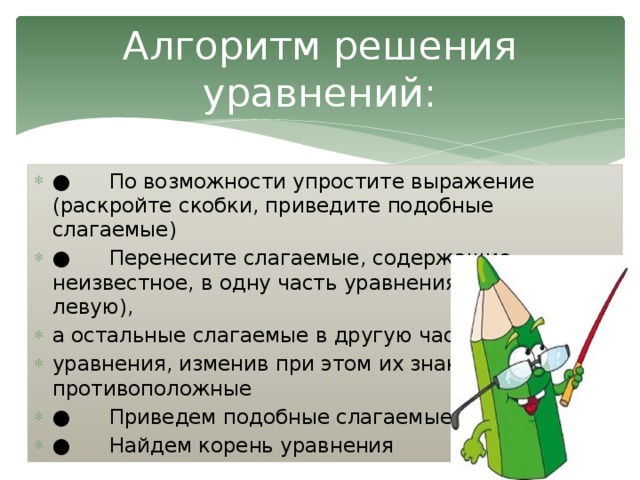 Алгоритм решения уравнений: ● По возможности упростите выражение (раскройте скобки, приведите подобные слагаемые) ● Перенесите слагаемые, содержащие неизвестное, в одну часть уравнения (обычно в левую), а остальные слагаемые в другую часть уравнения, изменив при этом их знаки на противоположные ● Приведем подобные слагаемые ● Найдем корень уравнения 