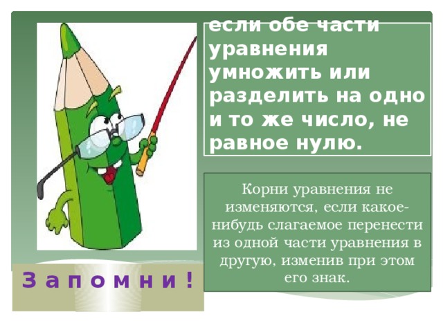 Корни уравнения не изменяются, если обе части уравнения умножить или разделить на одно и то же число, не равное нулю. Корни уравнения не изменяются, если какое-нибудь слагаемое перенести из одной части уравнения в другую, изменив при этом его знак. З а п о м н и ! 