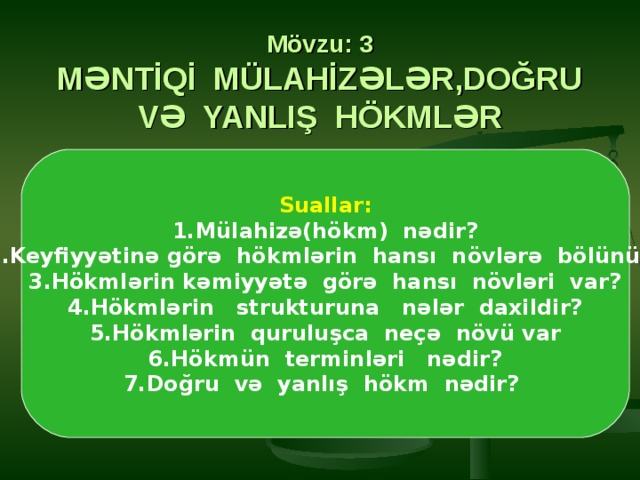  Mövzu: 3  MƏNTİQİ MÜLAHİZƏLƏR,DOĞRU VƏ YANLIŞ HÖKMLƏR Suallar: 1.Mülahizə(hökm) nədir? 2.Keyfiyyətinə görə hökmlərin hansı növlərə bölünür? 3.Hökmlərin kəmiyyətə görə hansı növləri var? 4.Hökmlərin strukturuna nələr daxildir? 5.Hökmlərin quruluşca neçə növü var 6.Hökmün terminləri nədir? 7.Doğru və yanlış hökm nədir? 