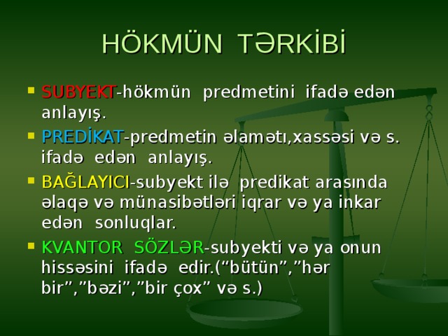 HÖKMÜN TƏRKİBİ SUBYEKT -hökmün predmetini ifadə edən anlayış. PREDİKAT -predmetin əlamətı,xassəsi və s. ifadə edən anlayış. BAĞLAYICI -subyekt ilə predikat arasında əlaqə və münasibətləri iqrar və ya inkar edən sonluqlar. KVANTOR SÖZLƏR -subyekti və ya onun hissəsini ifadə edir.(“bütün”,”hər bir”,”bəzi”,”bir çox” və s.) 