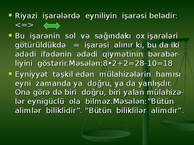 Riyazi işarələrdə eyniliyin işarəsi belədir:  Bu işarənin sol və sağındakı ox işarələri götürüldükdə = işarəsi alınır ki, bu da iki ədədi ifadənin ədədi qiymətinin bərabər- liyini göstərir.Məsələn:8•2+2=28-10=18 Eyniyyət təşkil edən mülahizələrin hamısı eyni zamanda ya doğru, ya da yanlışdır. Ona görə də biri doğru, biri yalan mülahizə- lər eynigüclü ola bilməz.Məsələn:”Bütün alimlər biliklidir”. “Bütün biliklilər alimdir”.   