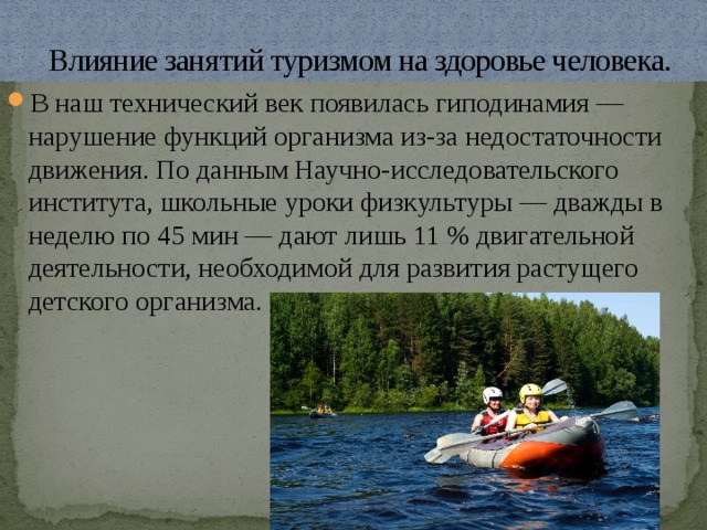  Влияние занятий туризмом на здоровье человека. В наш технический век появилась гиподинамия — нарушение функций организма из-за недостаточности движения. По данным Научно-исследовательского института, школьные уроки физкультуры — дважды в неделю по 45 мин — дают лишь 11 % двигательной деятельности, необходимой для развития растущего детского организма. 