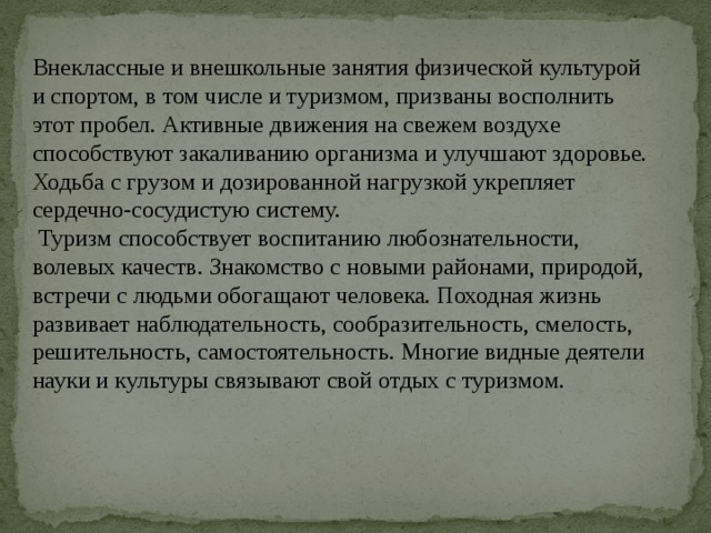 Внеклассные и внешкольные занятия физической культурой и спортом, в том числе и туризмом, призваны восполнить этот пробел. Активные движения на свежем воздухе способствуют закаливанию организма и улучшают здоровье. Ходьба с грузом и дозированной нагрузкой укрепляет сердечно-сосудистую систему.  Туризм способствует воспитанию любознательности, волевых качеств. Знакомство с новыми районами, природой, встречи с людьми обогащают человека. Походная жизнь развивает наблюдательность, сообразительность, смелость, решительность, самостоятельность. Многие видные деятели науки и культуры связывают свой отдых с туризмом. 