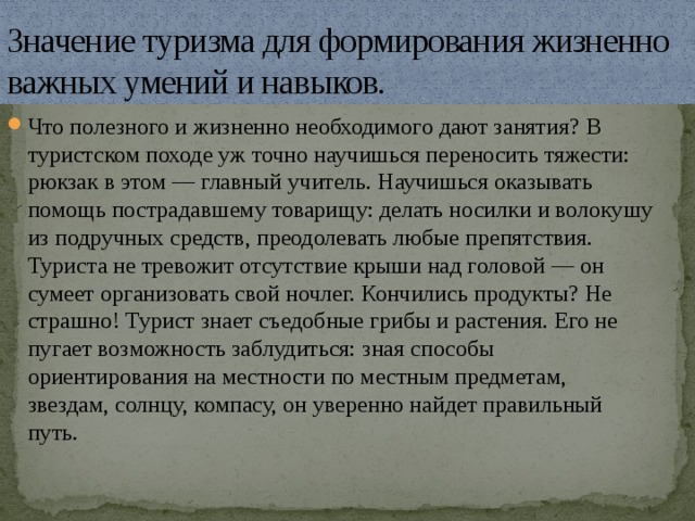 Значение туризма для формирования жизненно важных умений и навыков. Что полезного и жизненно необходимого дают занятия? В туристском походе уж точно научишься переносить тяжести: рюкзак в этом — главный учитель. Научишься оказывать помощь пострадавшему товарищу: делать носилки и волокушу из подручных средств, преодолевать любые препятствия. Туриста не тревожит отсутствие крыши над головой — он сумеет организовать свой ночлег. Кончились продукты? Не страшно! Турист знает съедобные грибы и растения. Его не пугает возможность заблудиться: зная способы ориентирования на местности по местным предметам, звездам, солнцу, компасу, он уверенно найдет правильный путь. 
