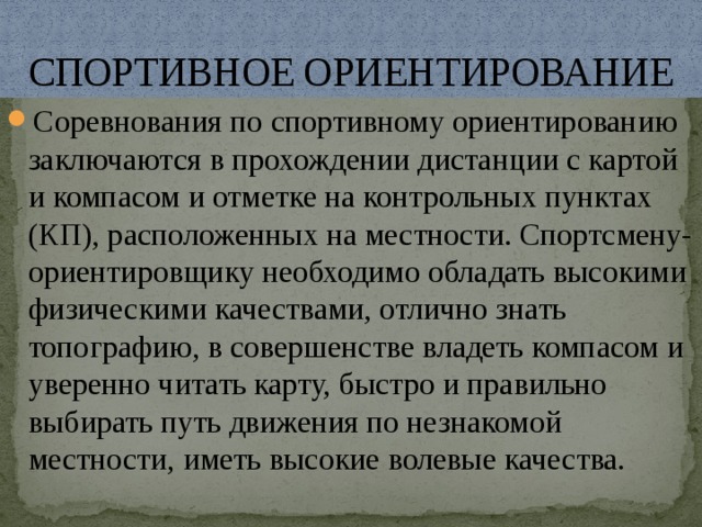 СПОРТИВНОЕ ОРИЕНТИРОВАНИЕ Соревнования по спортивному ориентированию заключаются в прохождении дистанции с картой и компасом и отметке на контрольных пунктах (КП), расположенных на местности. Спортсмену-ориентировщику необходимо обладать высокими физическими качествами, отлично знать топографию, в совершенстве владеть компасом и уверенно читать карту, быстро и правильно выбирать путь движения по незнакомой местности, иметь высокие волевые качества. 