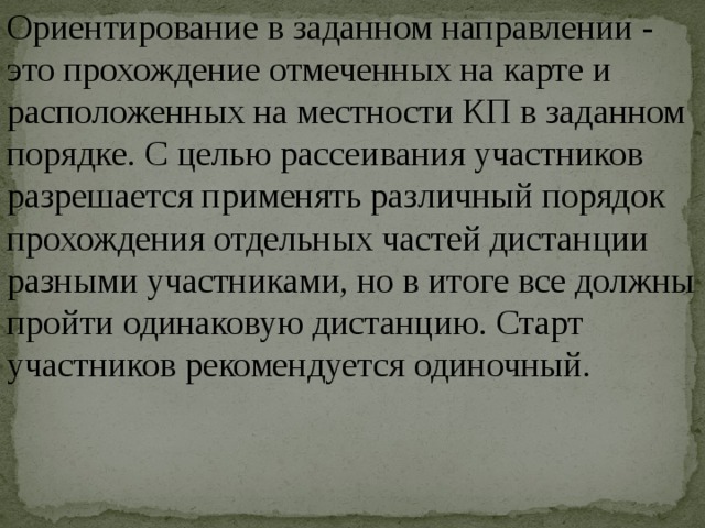 Ориентирование в заданном направлении - это прохождение отмеченных на карте и расположенных на местности КП в заданном порядке. С целью рассеивания участников разрешается применять различный порядок прохождения отдельных частей дистанции разными участниками, но в итоге все должны пройти одинаковую дистанцию. Старт участников рекомендуется одиночный. 