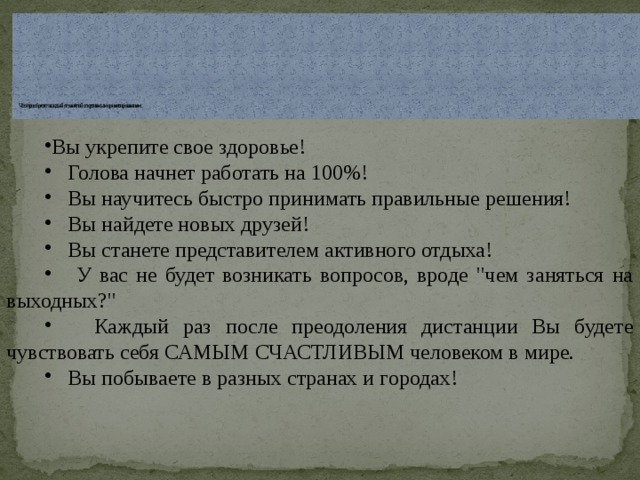            Что приобретет каждый от занятий спортивным ориентированием:   Вы укрепите свое здоровье!  Голова начнет работать на 100%!  Вы научитесь быстро принимать правильные решения!  Вы найдете новых друзей!  Вы станете представителем активного отдыха!  У вас не будет возникать вопросов, вроде 
