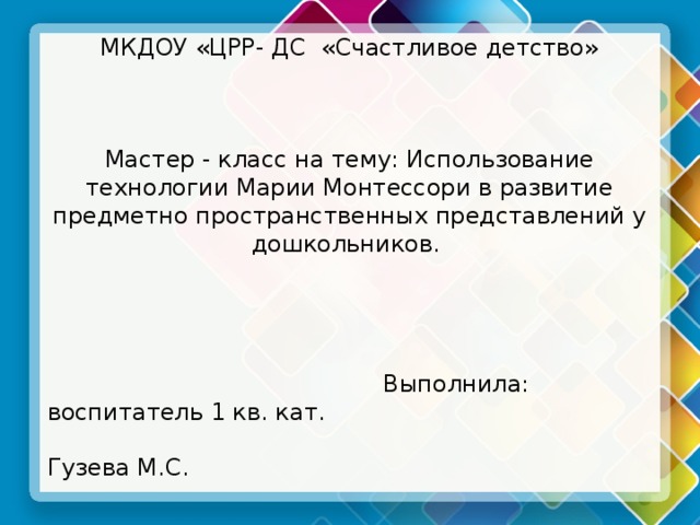 МКДОУ «ЦРР- ДС «Счастливое детство» Мастер - класс на тему: Использование технологии Марии Монтессори в развитие предметно пространственных представлений у дошкольников.  Выполнила: воспитатель 1 кв. кат.  Гузева М.С. п. Шуберское 2017г. 