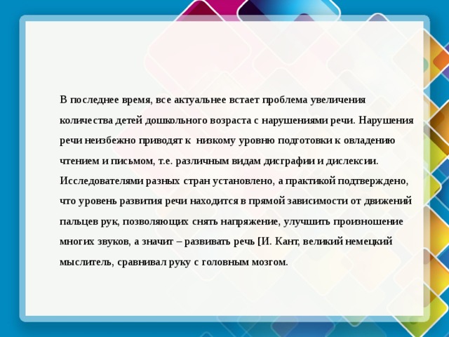 В последнее время, все актуальнее встает проблема увеличения количества детей дошкольного возраста с нарушениями речи. Нарушения речи неизбежно приводят к  низкому уровню подготовки к овладению чтением и письмом, т.е. различным видам дисграфии и дислексии. Исследователями разных стран установлено, а практикой подтверждено, что уровень развития речи находится в прямой зависимости от движений пальцев рук, позволяющих снять напряжение, улучшить произношение многих звуков, а значит – развивать речь [И. Кант, великий немецкий мыслитель, сравнивал руку с головным мозгом.  