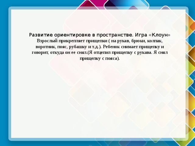 Развитие ориентировке в пространстве. Игра «Клоун» Взрослый прикрепляет прищепки ( на рукав, брюки, колпак, воротник, пояс, рубашку и т.д.). Ребенок снимает прищепку и говорит, откуда он ее снял.(Я отцепил прищепку с рукава. Я снял прищепку с пояса). 