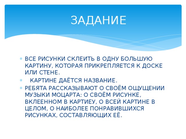  ЗАДАНИЕ ВСЕ РИСУНКИ СКЛЕИТЬ В ОДНУ БОЛЬШУЮ КАРТИНУ, КОТОРАЯ ПРИКРЕПЛЯЕТСЯ К ДОСКЕ ИЛИ СТЕНЕ.  КАРТИНЕ ДАЁТСЯ НАЗВАНИЕ. РЕБЯТА РАССКАЗЫВАЮТ О СВОЁМ ОЩУЩЕНИИ МУЗЫКИ МОЦАРТА: О СВОЁМ РИСУНКЕ, ВКЛЕЕННОМ В КАРТИЕУ, О ВСЕЙ КАРТИНЕ В ЦЕЛОМ, О НАИБОЛЕЕ ПОНРАВИВШИХСЯ РИСУНКАХ, СОСТАВЛЯЮЩИХ ЕЁ. 