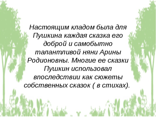 Настоящим кладом была для Пушкина каждая сказка его доброй и самобытно талантливой няни Арины Родионовны. Многие ее сказки Пушкин использовал впоследствии как сюжеты собственных сказок ( в стихах).  