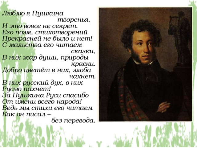 Люблю я Пушкина  творенья, И это вовсе не секрет. Его поэм, стихотворений Прекрасней не было и нет! С мальства его читаем  сказки, В них жар души, природы  краски. Добро цветёт в них, злоба  чахнет. В них русский дух, в них Русью пахнет! За Пушкина Руси спасибо От имени всего народа! Ведь мы стихи его читаем Как он писал –  без перевода. 