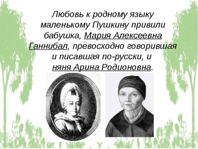 Любовь к родному языку маленькому Пушкину привили бабушка, Мария Алексеевна Ганнибал , превосходно говорившая и писавшая по-русски, и няня Арина Родионовна . 