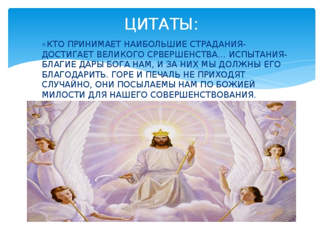 ЦИТАТЫ: «КТО ПРИНИМАЕТ НАИБОЛЬШИЕ СТРАДАНИЯ- ДОСТИГАЕТ ВЕЛИКОГО СРВЕРШЕНСТВА… ИСПЫТАНИЯ-БЛАГИЕ ДАРЫ БОГА НАМ, И ЗА НИХ МЫ ДОЛЖНЫ ЕГО БЛАГОДАРИТЬ. ГОРЕ И ПЕЧАЛЬ НЕ ПРИХОДЯТ СЛУЧАЙНО, ОНИ ПОСЫЛАЕМЫ НАМ ПО БОЖИЕЙ МИЛОСТИ ДЛЯ НАШЕГО СОВЕРШЕНСТВОВАНИЯ. 