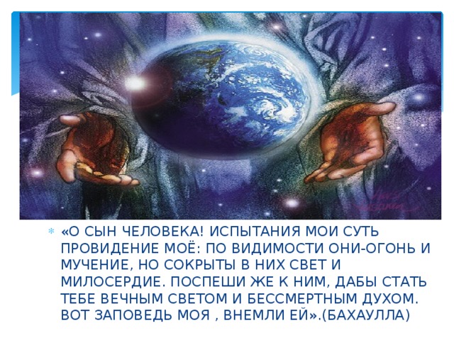 «О СЫН ЧЕЛОВЕКА! ИСПЫТАНИЯ МОИ СУТЬ ПРОВИДЕНИЕ МОЁ: ПО ВИДИМОСТИ ОНИ-ОГОНЬ И МУЧЕНИЕ, НО СОКРЫТЫ В НИХ СВЕТ И МИЛОСЕРДИЕ. ПОСПЕШИ ЖЕ К НИМ, ДАБЫ СТАТЬ ТЕБЕ ВЕЧНЫМ СВЕТОМ И БЕССМЕРТНЫМ ДУХОМ. ВОТ ЗАПОВЕДЬ МОЯ , ВНЕМЛИ ЕЙ».(БАХАУЛЛА) 