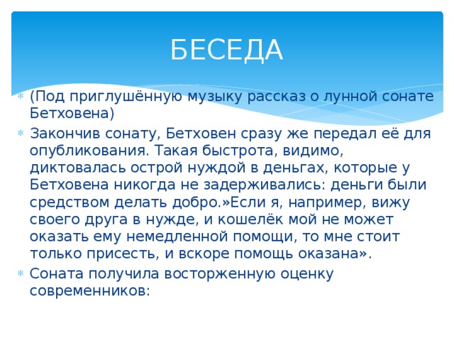 БЕСЕДА (Под приглушённую музыку рассказ о лунной сонате Бетховена) Закончив сонату, Бетховен сразу же передал её для опубликования. Такая быстрота, видимо, диктовалась острой нуждой в деньгах, которые у Бетховена никогда не задерживались: деньги были средством делать добро.»Если я, например, вижу своего друга в нужде, и кошелёк мой не может оказать ему немедленной помощи, то мне стоит только присесть, и вскоре помощь оказана». Соната получила восторженную оценку современников: 