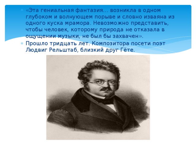 «Эта гениальная фантазия… возникла в одном глубоком и волнующем порыве и словно изваяна из одного куска мрамора. Невозможно представить, чтобы человек, которому природа не отказала в ощущении музыки, не был бы захвачен». Прошло тридцать лет. Композитора посети поэт Людвиг Рельштаб, близкий друг Гёте. 