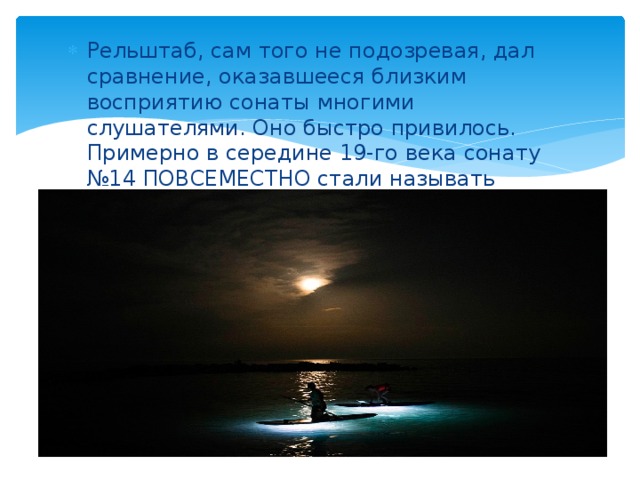 Рельштаб, сам того не подозревая, дал сравнение, оказавшееся близким восприятию сонаты многими слушателями. Оно быстро привилось. Примерно в середине 19-го века сонату №14 ПОВСЕМЕСТНО стали называть «ЛУННОЙ» 