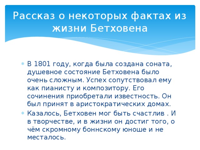 Рассказ о некоторых фактах из жизни Бетховена В 1801 году, когда была создана соната, душевное состояние Бетховена было очень сложным. Успех сопутствовал ему как пианисту и композитору. Его сочинения приобретали известность. Он был принят в аристократических домах. Казалось, Бетховен мог быть счастлив . И в творчестве, и в жизни он достиг того, о чём скромному боннскому юноше и не месталось. 