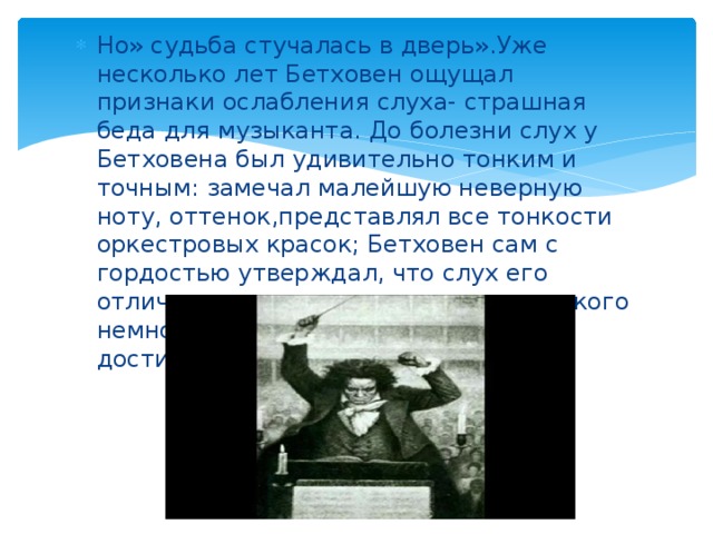 Но» судьба стучалась в дверь».Уже несколько лет Бетховен ощущал признаки ослабления слуха- страшная беда для музыканта. До болезни слух у Бетховена был удивительно тонким и точным: замечал малейшую неверную ноту, оттенок,представлял все тонкости оркестровых красок; Бетховен сам с гордостью утверждал, что слух его отличался таким совершенством, «какого немногие из музыкантов когда- либо достигали». 