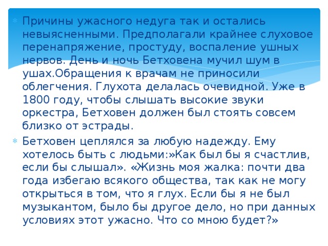 Причины ужасного недуга так и остались невыясненными. Предполагали крайнее слуховое перенапряжение, простуду, воспаление ушных нервов. День и ночь Бетховена мучил шум в ушах.Обращения к врачам не приносили облегчения. Глухота делалась очевидной. Уже в 1800 году, чтобы слышать высокие звуки оркестра, Бетховен должен был стоять совсем близко от эстрады. Бетховен цеплялся за любую надежду. Ему хотелось быть с людьми:»Как был бы я счастлив, если бы слышал». «Жизнь моя жалка: почти два года избегаю всякого общества, так как не могу открыться в том, что я глух. Если бы я не был музыкантом, было бы другое дело, но при данных условиях этот ужасно. Что со мною будет?» 
