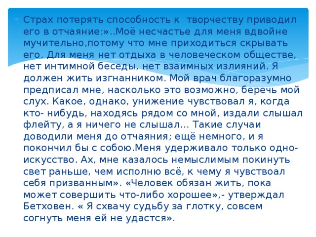 Страх потерять способность к творчеству приводил его в отчаяние:»..Моё несчастье для меня вдвойне мучительно,потому что мне приходиться скрывать его. Для меня нет отдыха в человеческом обществе, нет интимной беседы, нет взаимных излияний. Я должен жить изгнанником. Мой врач благоразумно предписал мне, насколько это возможно, беречь мой слух. Какое, однако, унижение чувствовал я, когда кто- нибудь, находясь рядом со мной, издали слышал флейту, а я ничего не слышал… Такие случаи доводили меня до отчаяния; ещё немного, и я покончил бы с собою.Меня удерживало только одно- искусство. Ах, мне казалось немыслимым покинуть свет раньше, чем исполню всё, к чему я чувствоал себя призванным». «Человек обязан жить, пока может совершить что-либо хорошее»,- утверждал Бетховен. « Я схвачу судьбу за глотку, совсем согнуть меня ей не удастся». 