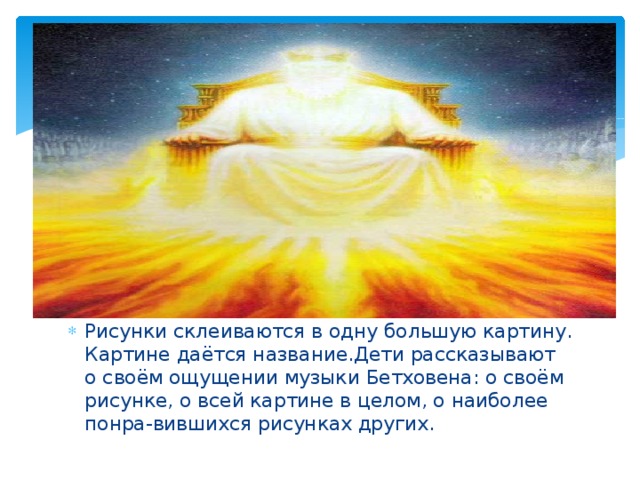 Рисунки склеиваются в одну большую картину. Картине даётся название.Дети рассказывают о своём ощущении музыки Бетховена: о своём рисунке, о всей картине в целом, о наиболее понра-вившихся рисунках других. 