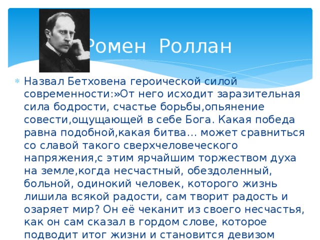 Ромен Роллан Назвал Бетховена героической силой современности:»От него исходит заразительная сила бодрости, счастье борьбы,опьянение совести,ощущающей в себе Бога. Какая победа равна подобной,какая битва… может сравниться со славой такого сверхчеловеческого напряжения,с этим ярчайшим торжеством духа на земле,когда несчастный, обездоленный, больной, одинокий человек, которого жизнь лишила всякой радости, сам творит радость и озаряет мир? Он её чеканит из своего несчастья, как он сам сказал в гордом слове, которое подводит итог жизни и становится девизом всякой героической души: «Радость через страдание». 