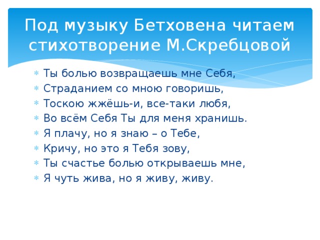 Под музыку Бетховена читаем стихотворение М.Скребцовой Ты болью возвращаешь мне Себя, Страданием со мною говоришь, Тоскою жжёшь-и, все-таки любя, Во всём Себя Ты для меня хранишь. Я плачу, но я знаю – о Тебе, Кричу, но это я Тебя зову, Ты счастье болью открываешь мне, Я чуть жива, но я живу, живу. 