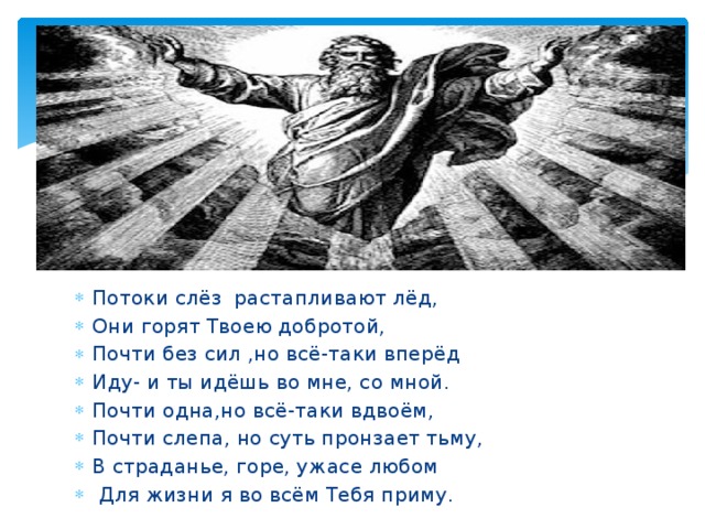 Потоки слёз растапливают лёд, Они горят Твоею добротой, Почти без сил ,но всё-таки вперёд Иду- и ты идёшь во мне, со мной. Почти одна,но всё-таки вдвоём, Почти слепа, но суть пронзает тьму, В страданье, горе, ужасе любом  Для жизни я во всём Тебя приму. 