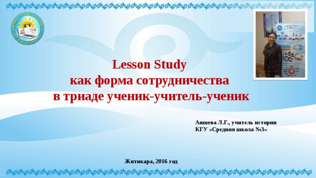 Lesson Study  как форма сотрудничества  в триаде ученик-учитель-ученик Аишева Л.Г., учитель истории КГУ «Средняя школа №3» Житикара, 2016 год 