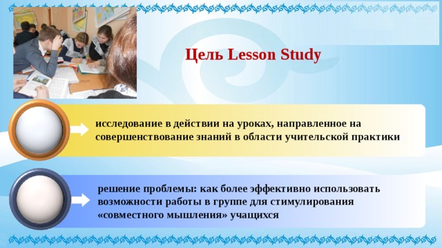Цель Lesson Study исследование в действии на уроках, направленное на совершенствование знаний в области учительской практики решение проблемы: как более эффективно использовать возможности работы в группе для стимулирования «совместного мышления» учащихся 