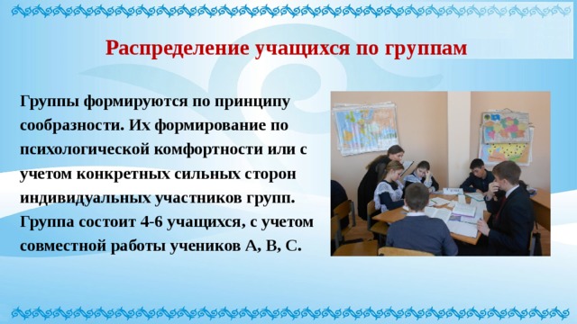 Распределение учащихся по группам Группы формируются по принципу сообразности. Их формирование по психологической комфортности или с учетом конкретных сильных сторон индивидуальных участников групп. Группа состоит 4-6 учащихся, с учетом совместной работы учеников А, В, С. 