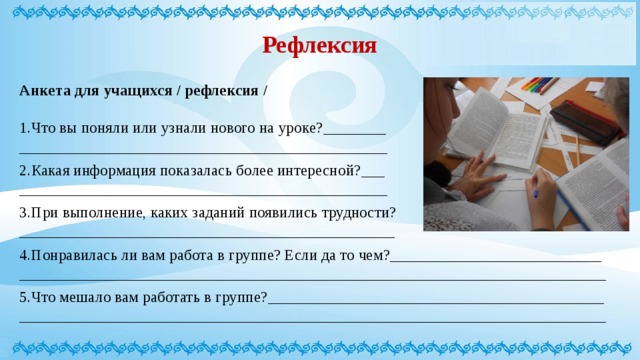 Рефлексия Анкета для учащихся / рефлексия /  1.Что вы поняли или узнали нового на уроке?________ _______________________________________________ 2.Какая информация показалась более интересной?___ _______________________________________________ 3.При выполнение, каких заданий появились трудности? ________________________________________________ 4.Понравилась ли вам работа в группе? Если да то чем?___________________________ ___________________________________________________________________________ 5.Что мешало вам работать в группе?___________________________________________ ___________________________________________________________________________ 