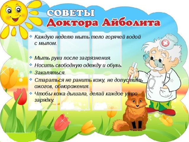 Каждую неделю мыть тело горячей водой с мылом.  Мыть руки после загрязнения. Носить свободную одежду и обувь. Закаляться. Стараться не ранить кожу, не допустить ожогов, обморожения. Чтобы кожа дышала, делай каждое утро зарядку.